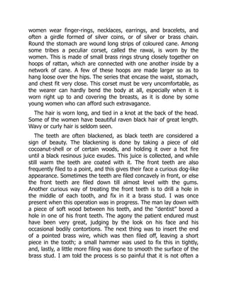 women wear finger-rings, necklaces, earrings, and bracelets, and
often a girdle formed of silver coins, or of silver or brass chain.
Round the stomach are wound long strips of coloured cane. Among
some tribes a peculiar corset, called the rawai, is worn by the
women. This is made of small brass rings strung closely together on
hoops of rattan, which are connected with one another inside by a
network of cane. A few of these hoops are made larger so as to
hang loose over the hips. The series that encase the waist, stomach,
and chest fit very close. This corset must be very uncomfortable, as
the wearer can hardly bend the body at all, especially when it is
worn right up to and covering the breasts, as it is done by some
young women who can afford such extravagance.
The hair is worn long, and tied in a knot at the back of the head.
Some of the women have beautiful raven black hair of great length.
Wavy or curly hair is seldom seen.
The teeth are often blackened, as black teeth are considered a
sign of beauty. The blackening is done by taking a piece of old
cocoanut-shell or of certain woods, and holding it over a hot fire
until a black resinous juice exudes. This juice is collected, and while
still warm the teeth are coated with it. The front teeth are also
frequently filed to a point, and this gives their face a curious dog-like
appearance. Sometimes the teeth are filed concavely in front, or else
the front teeth are filed down till almost level with the gums.
Another curious way of treating the front teeth is to drill a hole in
the middle of each tooth, and fix in it a brass stud. I was once
present when this operation was in progress. The man lay down with
a piece of soft wood between his teeth, and the “dentist” bored a
hole in one of his front teeth. The agony the patient endured must
have been very great, judging by the look on his face and his
occasional bodily contortions. The next thing was to insert the end
of a pointed brass wire, which was then filed off, leaving a short
piece in the tooth; a small hammer was used to fix this in tightly,
and, lastly, a little more filing was done to smooth the surface of the
brass stud. I am told the process is so painful that it is not often a
 