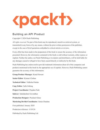Building an API Product
Copyright © 2024 Packt Publishing
All rights reserved. No part of this book may be reproduced, stored in a retrieval system, or
transmitted in any form or by any means, without the prior written permission of the publisher,
except in the case of brief quotations embedded in critical articles or reviews.
Every effort has been made in the preparation of this book to ensure the accuracy of the information
presented. However, the information contained in this book is sold without warranty, either express or
implied. Neither the author, nor Packt Publishing or its dealers and distributors, will be held liable for
any damages caused or alleged to have been caused directly or indirectly by this book.
Packt Publishing has endeavored to provide trademark information about all of the companies and
products mentioned in this book by the appropriate use of capitals. However, Packt Publishing cannot
guarantee the accuracy of this information.
Group Product Manager: Kunal Sawant
Senior Editor: Kinnari Chohan
Technical Editor: Vidhisha Patidar
Copy Editor: Safis Editing
Project Coordinator: Prajakta Naik
Indexer: Subalakshmi Govindhan
Production Designer: Prashant Ghare
Marketing DevRel Coordinator: Sonia Chauhan
First published: January 2024
Production reference: 1110124
Published by Packt Publishing Ltd.
 