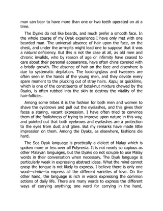 man can bear to have more than one or two teeth operated on at a
time.
The Dyaks do not like beards, and much prefer a smooth face. In
the whole course of my Dyak experience I have only met with one
bearded man. The universal absence of hair upon the face, on the
chest, and under the arm-pits might lead one to suppose that it was
a natural deficiency. But this is not the case at all, as old men and
chronic invalids, who by reason of age or infirmity have ceased to
care about their personal appearance, have often chins covered with
a bristly growth. The absence of hair on the face and elsewhere is
due to systematic depilation. The looking-glass and tweezers are
often seen in the hands of the young men, and they devote every
spare moment to the plucking out of stray hairs. Kapu, or quicklime,
which is one of the constituents of betel-nut mixture chewed by the
Dyaks, is often rubbed into the skin to destroy the vitality of the
hair-follicles.
Among some tribes it is the fashion for both men and women to
shave the eyebrows and pull out the eyelashes, and this gives their
faces a staring, vacant expression. I have often tried to convince
them of the foolishness of trying to improve upon nature in this way,
and pointed out that both eyebrows and eyelashes are a protection
to the eyes from dust and glare. But my remarks have made little
impression on them. Among the Dyaks, as elsewhere, fashions die
hard.
The Sea Dyak language is practically a dialect of Malay which is
spoken more or less over all Polynesia. It is not nearly so copious as
other Malayan languages, but the Dyaks do not scruple to use Malay
words in their conversation when necessary. The Dyak language is
particularly weak in expressing abstract ideas. What the mind cannot
grasp the tongue is not likely to express. I believe there is only one
word—rindu—to express all the different varieties of love. On the
other hand, the language is rich in words expressing the common
actions of daily life. There are many words to express the different
ways of carrying anything; one word for carrying in the hand,
 