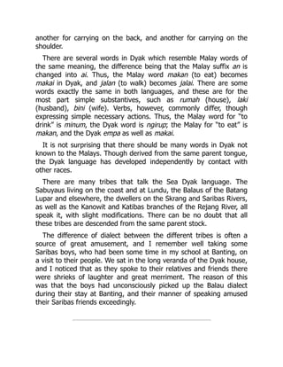 another for carrying on the back, and another for carrying on the
shoulder.
There are several words in Dyak which resemble Malay words of
the same meaning, the difference being that the Malay suffix an is
changed into ai. Thus, the Malay word makan (to eat) becomes
makai in Dyak, and jalan (to walk) becomes jalai. There are some
words exactly the same in both languages, and these are for the
most part simple substantives, such as rumah (house), laki
(husband), bini (wife). Verbs, however, commonly differ, though
expressing simple necessary actions. Thus, the Malay word for “to
drink” is minum, the Dyak word is ngirup; the Malay for “to eat” is
makan, and the Dyak empa as well as makai.
It is not surprising that there should be many words in Dyak not
known to the Malays. Though derived from the same parent tongue,
the Dyak language has developed independently by contact with
other races.
There are many tribes that talk the Sea Dyak language. The
Sabuyaus living on the coast and at Lundu, the Balaus of the Batang
Lupar and elsewhere, the dwellers on the Skrang and Saribas Rivers,
as well as the Kanowit and Katibas branches of the Rejang River, all
speak it, with slight modifications. There can be no doubt that all
these tribes are descended from the same parent stock.
The difference of dialect between the different tribes is often a
source of great amusement, and I remember well taking some
Saribas boys, who had been some time in my school at Banting, on
a visit to their people. We sat in the long veranda of the Dyak house,
and I noticed that as they spoke to their relatives and friends there
were shrieks of laughter and great merriment. The reason of this
was that the boys had unconsciously picked up the Balau dialect
during their stay at Banting, and their manner of speaking amused
their Saribas friends exceedingly.
 