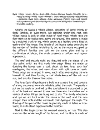 Dyak village house—Tanju—Ruai—Bilik—Sadau—Human heads—Valuable jars—
Paddy-planting—Men’s work—Women’s work—House-building—Boat-building
—Kadjangs—Dyak tools—Bliong—Duku—Weaving—Plaiting mats and basket-
making—Hunting—Traps—Fishing—Spoon-bait—Casting-net—Tuba-fishing—
Crocodile-catching.
Among the Dyaks a whole village, consisting of some twenty or
thirty families, or even more, live together under one roof. This
village house is built on piles made of hard wood, which raise the
floor from six to twelve feet above the ground. The ascent is made
by a notched trunk or log, which serves as a ladder; one is fixed at
each end of the house. The length of this house varies according to
the number of families inhabiting it; but as the rooms occupied by
the different families are built on the same plan and by a
combination of labour, the whole presents a uniform and regular
appearance.
The roof and outside walls are thatched with the leaves of the
nipa palm, which are first made into attap. These are made by
doubling the leaves over a stick about six feet long, each leaf
overlapping the other, and sewn down with split cane or reeds.
These attap are arranged in rows, each attap overlapping the one
beneath it, and thus forming a roof which keeps off the rain and
sun, and lasts for three or four years.
The long Dyak village house is built in a straight line, and consists
of a long uncovered veranda, which is called the tanju. The paddy is
put on the tanju to be dried by the sun before it is pounded to get
rid of its husk and convert it into rice. Here also the clothes and a
variety of other things are hung out to dry. The family whetstone
and dye vat are kept under the eaves of the roof, and the men
sharpen their tools and the women do their dyeing on the tanju. The
flooring of this part of the house is generally made of bilian, or iron-
wood, so as to stand exposure to the weather.
Next to the tanju comes the covered veranda, or ruai. This also
stretches the whole length of the house, and the floor is made of
 