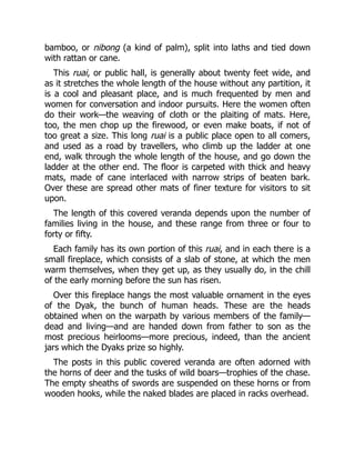 bamboo, or nibong (a kind of palm), split into laths and tied down
with rattan or cane.
This ruai, or public hall, is generally about twenty feet wide, and
as it stretches the whole length of the house without any partition, it
is a cool and pleasant place, and is much frequented by men and
women for conversation and indoor pursuits. Here the women often
do their work—the weaving of cloth or the plaiting of mats. Here,
too, the men chop up the firewood, or even make boats, if not of
too great a size. This long ruai is a public place open to all comers,
and used as a road by travellers, who climb up the ladder at one
end, walk through the whole length of the house, and go down the
ladder at the other end. The floor is carpeted with thick and heavy
mats, made of cane interlaced with narrow strips of beaten bark.
Over these are spread other mats of finer texture for visitors to sit
upon.
The length of this covered veranda depends upon the number of
families living in the house, and these range from three or four to
forty or fifty.
Each family has its own portion of this ruai, and in each there is a
small fireplace, which consists of a slab of stone, at which the men
warm themselves, when they get up, as they usually do, in the chill
of the early morning before the sun has risen.
Over this fireplace hangs the most valuable ornament in the eyes
of the Dyak, the bunch of human heads. These are the heads
obtained when on the warpath by various members of the family—
dead and living—and are handed down from father to son as the
most precious heirlooms—more precious, indeed, than the ancient
jars which the Dyaks prize so highly.
The posts in this public covered veranda are often adorned with
the horns of deer and the tusks of wild boars—trophies of the chase.
The empty sheaths of swords are suspended on these horns or from
wooden hooks, while the naked blades are placed in racks overhead.
 