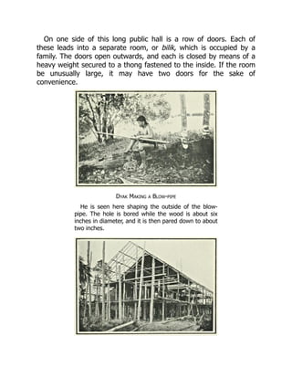 On one side of this long public hall is a row of doors. Each of
these leads into a separate room, or bilik, which is occupied by a
family. The doors open outwards, and each is closed by means of a
heavy weight secured to a thong fastened to the inside. If the room
be unusually large, it may have two doors for the sake of
convenience.
Dyak Making a Blow-pipe
He is seen here shaping the outside of the blow-
pipe. The hole is bored while the wood is about six
inches in diameter, and it is then pared down to about
two inches.
 