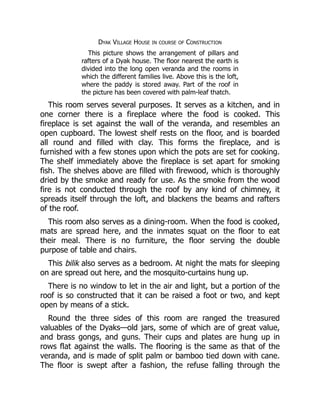 Dyak Village House in course of Construction
This picture shows the arrangement of pillars and
rafters of a Dyak house. The floor nearest the earth is
divided into the long open veranda and the rooms in
which the different families live. Above this is the loft,
where the paddy is stored away. Part of the roof in
the picture has been covered with palm-leaf thatch.
This room serves several purposes. It serves as a kitchen, and in
one corner there is a fireplace where the food is cooked. This
fireplace is set against the wall of the veranda, and resembles an
open cupboard. The lowest shelf rests on the floor, and is boarded
all round and filled with clay. This forms the fireplace, and is
furnished with a few stones upon which the pots are set for cooking.
The shelf immediately above the fireplace is set apart for smoking
fish. The shelves above are filled with firewood, which is thoroughly
dried by the smoke and ready for use. As the smoke from the wood
fire is not conducted through the roof by any kind of chimney, it
spreads itself through the loft, and blackens the beams and rafters
of the roof.
This room also serves as a dining-room. When the food is cooked,
mats are spread here, and the inmates squat on the floor to eat
their meal. There is no furniture, the floor serving the double
purpose of table and chairs.
This bilik also serves as a bedroom. At night the mats for sleeping
on are spread out here, and the mosquito-curtains hung up.
There is no window to let in the air and light, but a portion of the
roof is so constructed that it can be raised a foot or two, and kept
open by means of a stick.
Round the three sides of this room are ranged the treasured
valuables of the Dyaks—old jars, some of which are of great value,
and brass gongs, and guns. Their cups and plates are hung up in
rows flat against the walls. The flooring is the same as that of the
veranda, and is made of split palm or bamboo tied down with cane.
The floor is swept after a fashion, the refuse falling through the
 