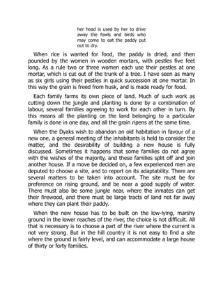 her head is used by her to drive
away the fowls and birds who
may come to eat the paddy put
out to dry.
When rice is wanted for food, the paddy is dried, and then
pounded by the women in wooden mortars, with pestles five feet
long. As a rule two or three women each use their pestles at one
mortar, which is cut out of the trunk of a tree. I have seen as many
as six girls using their pestles in quick succession at one mortar. In
this way the grain is freed from husk, and is made ready for food.
Each family farms its own piece of land. Much of such work as
cutting down the jungle and planting is done by a combination of
labour, several families agreeing to work for each other in turn. By
this means all the planting on the land belonging to a particular
family is done in one day, and all the grain ripens at the same time.
When the Dyaks wish to abandon an old habitation in favour of a
new one, a general meeting of the inhabitants is held to consider the
matter, and the desirability of building a new house is fully
discussed. Sometimes it happens that some families do not agree
with the wishes of the majority, and these families split off and join
another house. If a move be decided on, a few experienced men are
deputed to choose a site, and to report on its adaptability. There are
several matters to be taken into account. The site must be for
preference on rising ground, and be near a good supply of water.
There must also be some jungle near, where the inmates can get
their firewood, and there must be large tracts of land not far away
where they can plant their paddy.
When the new house has to be built on the low-lying, marshy
ground in the lower reaches of the river, the choice is not difficult. All
that is necessary is to choose a part of the river where the current is
not very strong. But in the hill country it is not easy to find a site
where the ground is fairly level, and can accommodate a large house
of thirty or forty families.
 
