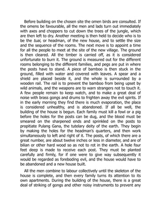 Before building on the chosen site the omen birds are consulted. If
the omens be favourable, all the men and lads turn out immediately
with axes and choppers to cut down the trees of the jungle, which
are then left to dry. Another meeting is then held to decide who is to
be the tuai, or headman, of the new house, and to settle the size
and the sequence of the rooms. The next move is to appoint a time
for all the people to meet at the site of the new village. The ground
is then cleared. All the timber is carried off, as it is considered
unfortunate to burn it. The ground is measured out for the different
rooms belonging to the different families, and pegs are put in where
the posts have to stand. A piece of bamboo is then stuck in the
ground, filled with water and covered with leaves. A spear and a
shield are placed beside it, and the whole is surrounded by a
wooden rail. The rail is to prevent the bamboo from being upset by
wild animals, and the weapons are to warn strangers not to touch it.
A few people remain to keep watch, and to make a great deal of
noise with brass gongs and drums to frighten away the evil spirits. If
in the early morning they find there is much evaporation, the place
is considered unhealthy, and is abandoned. If all be well, the
building of the house is begun. Each family must kill a fowl or a pig
before the holes for the posts can be dug, and the blood must be
smeared on the sharpened ends and sprinkled on the posts to
propitiate Pulang Gana, the tutelary deity of the earth. They begin
by making the holes for the headman’s quarters, and then work
simultaneously to left and right of it. The posts, of which there are a
great number, are about twelve inches or less in diameter, and are of
bilian or other hard wood so as not to rot in the earth. A hole four
feet deep is made to receive each post. They must be planted
carefully and firmly, for if one were to give way subsequently it
would be regarded as foreboding evil, and the house would have to
be abandoned and a new house built.
All the men combine to labour collectively until the skeleton of the
house is complete, and then every family turns its attention to its
own apartments. During the building of the house, there is a great
deal of striking of gongs and other noisy instruments to prevent any
 