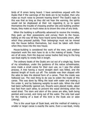 birds of ill omen being heard. I have sometimes argued with the
Dyaks that if the warnings of the birds are to be trusted, then why
make so much noise to prevent hearing them? The Dyak’s reply to
this was that as long as they did not hear the warning, the spirits
would not be displeased at their not regarding it; so to spare
themselves the trouble of choosing another site and building another
house, they make so much noise as to drown the cries of any birds.
When the building is sufficiently advanced to receive the inmates,
they pack up their possessions and convey them to the house,
halting on the way till they have heard some favourable omen, after
which they proceed joyfully. Their belongings must not be moved
into the house before themselves, but must be taken with them
when they move into the new house.
House-building is considered the work of the men, and another
important work the men have to do is the making of boats. These
are of all sizes, from the dug-out canoe twelve feet long to the long
war-boat eighty to ninety feet in length.
The ordinary boats of the Dyaks are cut out of a single log. Some
of my schoolboys, under the guidance of the native schoolmaster,
once made a small canoe for their own use, so I saw the whole
process. A tree having a round straight stem was felled, and the
desired length of trunk cut off. The outside was then shaped with
the adze to take the desired form of a canoe. Then the inside was
hollowed out. The next thing to do was to widen the inside of this
canoe. This was done by filling the boat with water and making a
fire under it, and by fastening weights to each side. When the shell
had been sufficiently opened out, thwarts were placed inside, about
two feet from each other, to prevent the wood shrinking when the
wood dried. The stem and stern of the canoe are alike, both being
pointed and curved, and rising out of the water. The only tool used
for the making of a boat of this kind is the Dyak axe or adze
(bliong).
This is the usual type of Dyak boat, and the method of making a
smaller or larger canoe is exactly the same. Even a war-boat, ninety
 