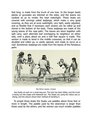 feet long, is made from the trunk of one tree. In the longer boats
planks or gunwales are stitched on the sides, and the seams are
caulked so as to render the boat watertight. These boats are
covered with awnings called kadjangs, which make a very good
covering, as they are at once watertight, very light, easily adjusted,
and so flexible that if necessary each section can be rolled up and
stored in the bottom of the boat. These kadjangs are made of the
young leaves of the nipa palm. The leaves are sewn together with
split cane, each alternate leaf overlapping its neighbour on either
side, until a piece about six and a half feet square is made. This
section is made to bend in the middle crosswise, so that it can be
doubled and rolled up, or partly opened, and made to serve as a
roof. Sometimes kadjangs are made from the leaves of the Pandanus
palm.
Sea Dyaks making a Canoe
Sea Dyaks at work on a small dug-out. The tree has been felled, and the trunk
is being cut into shape and hollowed out. The Dyaks are using the native axe or
bliong, and the picture shows their method of handling it.
To propel these boats the Dyaks use paddles about three feet or
more in length. The paddle used by the steersman is larger than
those used by the others, and the women use much smaller paddles
 