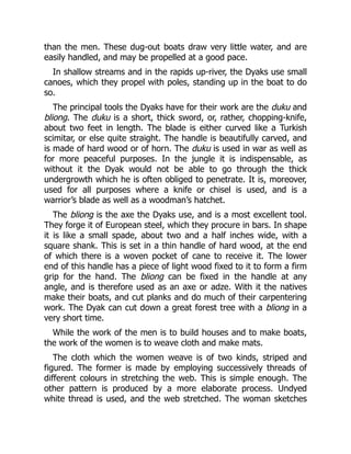 than the men. These dug-out boats draw very little water, and are
easily handled, and may be propelled at a good pace.
In shallow streams and in the rapids up-river, the Dyaks use small
canoes, which they propel with poles, standing up in the boat to do
so.
The principal tools the Dyaks have for their work are the duku and
bliong. The duku is a short, thick sword, or, rather, chopping-knife,
about two feet in length. The blade is either curved like a Turkish
scimitar, or else quite straight. The handle is beautifully carved, and
is made of hard wood or of horn. The duku is used in war as well as
for more peaceful purposes. In the jungle it is indispensable, as
without it the Dyak would not be able to go through the thick
undergrowth which he is often obliged to penetrate. It is, moreover,
used for all purposes where a knife or chisel is used, and is a
warrior’s blade as well as a woodman’s hatchet.
The bliong is the axe the Dyaks use, and is a most excellent tool.
They forge it of European steel, which they procure in bars. In shape
it is like a small spade, about two and a half inches wide, with a
square shank. This is set in a thin handle of hard wood, at the end
of which there is a woven pocket of cane to receive it. The lower
end of this handle has a piece of light wood fixed to it to form a firm
grip for the hand. The bliong can be fixed in the handle at any
angle, and is therefore used as an axe or adze. With it the natives
make their boats, and cut planks and do much of their carpentering
work. The Dyak can cut down a great forest tree with a bliong in a
very short time.
While the work of the men is to build houses and to make boats,
the work of the women is to weave cloth and make mats.
The cloth which the women weave is of two kinds, striped and
figured. The former is made by employing successively threads of
different colours in stretching the web. This is simple enough. The
other pattern is produced by a more elaborate process. Undyed
white thread is used, and the web stretched. The woman sketches
 