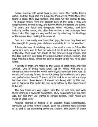 Native hunting with good dogs is easy work. The master loiters
about, and the dogs beat the jungle for themselves. When they have
found a scent, they give tongue, and soon run the animal to bay.
The master knows from the peculiar bark of the dogs if they are
keeping some animal at bay, and follows them and spears the game.
The boars are fierce and dangerous when wounded, and turn
furiously on the hunter, who often has to climb a tree to escape from
their tusks. The dogs are very useful, and by attacking the hind legs
of the animal keep making it turn round.
Deer are more easily run down than pigs, because they have not
the strength to go any great distance, especially in the hot weather.
A favourite way of catching deer is to send a man to follow the
spoor of a deer, and to find out where it lies to rest during the heat
of the day. Then large nets made of fine cane are hung around, and
the deer is driven into these by a large number of men, women, and
boys making a noise. When the deer is caught in the net, he is soon
killed.
A variety of traps are made by the Dyaks to catch birds and wild
animals. One of these traps (peti) set for killing wild pig is a
dangerous contrivance by which many Dyaks have lost their lives. It
consists of a spring formed by a stick being tied to the end of a post
and pulled apart from it. The end of this stick is armed with a sharp
bamboo spear. I have known of several men being killed by this trap,
and in Sarawak this particular trap is forbidden by the Government
to be set.
The Sea Dyaks are very expert with the rod and line, and with
them fishing is a favourite occupation. They begin fishing at an early
age. For bait they use worms or certain berries. Their hooks are
made of brass wire.
Another method of fishing is by wooden floats (pelampong),
generally cut in the form of a duck. Each has a baited hook fastened
to it, and is set swimming down the stream. The owner of these
 