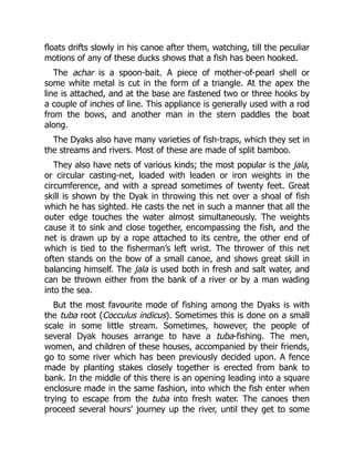 floats drifts slowly in his canoe after them, watching, till the peculiar
motions of any of these ducks shows that a fish has been hooked.
The achar is a spoon-bait. A piece of mother-of-pearl shell or
some white metal is cut in the form of a triangle. At the apex the
line is attached, and at the base are fastened two or three hooks by
a couple of inches of line. This appliance is generally used with a rod
from the bows, and another man in the stern paddles the boat
along.
The Dyaks also have many varieties of fish-traps, which they set in
the streams and rivers. Most of these are made of split bamboo.
They also have nets of various kinds; the most popular is the jala,
or circular casting-net, loaded with leaden or iron weights in the
circumference, and with a spread sometimes of twenty feet. Great
skill is shown by the Dyak in throwing this net over a shoal of fish
which he has sighted. He casts the net in such a manner that all the
outer edge touches the water almost simultaneously. The weights
cause it to sink and close together, encompassing the fish, and the
net is drawn up by a rope attached to its centre, the other end of
which is tied to the fisherman’s left wrist. The thrower of this net
often stands on the bow of a small canoe, and shows great skill in
balancing himself. The jala is used both in fresh and salt water, and
can be thrown either from the bank of a river or by a man wading
into the sea.
But the most favourite mode of fishing among the Dyaks is with
the tuba root (Cocculus indicus). Sometimes this is done on a small
scale in some little stream. Sometimes, however, the people of
several Dyak houses arrange to have a tuba-fishing. The men,
women, and children of these houses, accompanied by their friends,
go to some river which has been previously decided upon. A fence
made by planting stakes closely together is erected from bank to
bank. In the middle of this there is an opening leading into a square
enclosure made in the same fashion, into which the fish enter when
trying to escape from the tuba into fresh water. The canoes then
proceed several hours’ journey up the river, until they get to some
 