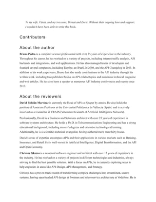 To my wife, Vânia, and my two sons, Bernat and Enric. Without their ongoing love and support,
I wouldn’t have been able to write this book.
Contributors
About the author
Bruno Pedro is a computer science professional with over 25 years of experience in the industry.
Throughout his career, he has worked on a variety of projects, including internet traffic analysis, API
backends and integrations, and web applications. He has also managed teams of developers and
founded several companies, including Tarpipe, an iPaaS, in 2008, and the API Changelog in 2015. In
addition to his work experience, Bruno has also made contributions to the API industry through his
written work, including two published books on API-related topics and numerous technical magazine
and web articles. He has also been a speaker at numerous API industry conferences and events since
2013.
About the reviewers
David Roldán Martínez is currently the Head of APIs at Shaper by atmira. He also holds the
position of Associate Professor at the Universitat Politècnica de València (Spain) and is actively
involved as a researcher at VRAIN (Valencian Research of Artificial Intelligence Network).
Professionally, David is a Business and Solutions architect with over 25 years of experience in
software systems architecture. He holds a Ph.D. in Telecommunications Engineering and has a strong
educational background, including master’s degrees and extensive technological training.
Additionally, he is a scientific-technical evangelist, having authored more than thirty books.
David’s areas of expertise encompass APIs and their applications in various markets such as Banking,
Insurance, and Retail. He is well-versed in Artificial Intelligence, Digital Transformation, and the API
and Open Economy.
Christos Gkoros is a seasoned software engineer and architect with over 13 years of experience in
the industry. He has worked on a variety of projects in different technologies and industries, always
striving to find the best possible solution. With a focus on APIs, he is currently exploring ways to
help engineers in areas like API Design, API Management, and Strategy.
Christos has a proven track record of transforming complex challenges into streamlined, secure
systems, having spearheaded API design at Postman and microservice architecture at Vodafone. He is
 