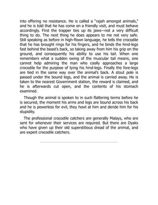 into offering no resistance. He is called a “rajah amongst animals,”
and he is told that he has come on a friendly visit, and must behave
accordingly. First the trapper ties up its jaws—not a very difficult
thing to do. The next thing he does appears to me not very safe.
Still speaking as before in high-flown language, he tells the crocodile
that he has brought rings for his fingers, and he binds the hind-legs
fast behind the beast’s back, so taking away from him his grip on the
ground, and consequently his ability to use his tail. When one
remembers what a sudden swing of the muscular tail means, one
cannot help admiring the man who coolly approaches a large
crocodile for the purpose of tying his hind-legs. Finally the fore-legs
are tied in the same way over the animal’s back. A stout pole is
passed under the bound legs, and the animal is carried away. He is
taken to the nearest Government station, the reward is claimed, and
he is afterwards cut open, and the contents of his stomach
examined.
Though the animal is spoken to in such flattering terms before he
is secured, the moment his arms and legs are bound across his back
and he is powerless for evil, they howl at him and deride him for his
stupidity.
The professional crocodile catchers are generally Malays, who are
sent for whenever their services are required. But there are Dyaks
who have given up their old superstitious dread of the animal, and
are expert crocodile catchers.
 