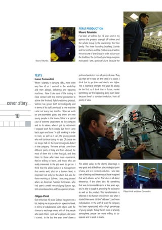 FORLÌ PRODUCTION
                                                                  Mauro Palumbo
                                                                  I’ve been at Soilmec for 12 years and in my
                                                                  opinion the greatest strength of Soilmec and
                                                                  the whole Group is the ownership, the Trevi
                                                                  family. The three founding brothers, Davide
                                                                  and his brothers and the children are all within
                                                                  the structure of the Group in order to carry on
                                                                  the tradition, the continuity and keep everyone
               Mauro Palumbo.                                     motivated. I see a positive future, because the




              TESTS                                               profound evolution from all points of view. They
              Ivano Comandini                                     say that we’re now on the crest of a wave; I
              When I started, in January 1963, there were         think that to get there we have to aim higher.
              very few of us. I worked in the workshop            This is Soilmec’s strength, the spure to always
              and then abroad, delivering and repairing           be the first, so I think that in future, market
              machines. Now I take care of the testing in         permitting, we’ll be speeding along even faster
              close contact with the internal production to       because there’s a constant evolution, from all
              achive the finished, fully functioning product.     points of view.
cover story   Soilmec has grown both technologically and
              in terms of its staff: previously a new machine
              came out every two months. Now we work

    10        on pre-assembled parts and there are new
              young people in the teams. Mine is a typical
              case of extreme attachment to the company
              and to its values: when I got my retirement
              I stopped work for 6 weeks, but then I came
              back again and now I’m still working in order
              to train, as well as I can, the young people
              who will continue doing my job. Of course we
              no longer talk in the local romagnolo dialect
              in the company. The new arrivals come from
              different parts of Italy and from abroad; for
              most of them this is their first job, and they
              listen to those who have more experience,
              they’re willing to learn, and those who are
              really interested in the job want to get on. I      The added value, to the client’s advantage, is
              think that the added value of a management          very good and skilled from a technological point
              that works well, also on a human level, is          of view, and is in constant evolution. I also take
              important not only for the client but also for      care of testing and I never would have imagined
              those working at Soilmec: I was very pleased        that we’d advance so far. The future is all about
              when an American Soilmec Technician, who            electronics: if the client asks for something
              had spent a week here studying 8 years ago,         that was inconceivable up to a few years ago,
              still remembered me and his experience here.        you’re able to supply it, providing the assistance
                                                                  as well as the product. This transformation is       Filippo Viroli and Ivano Comandini.

              Filippo Viroli                                      reflected in the human environment too: when I
              Over these last 10 years, Soilmec has given me a    started there were still the “old ones”, and more
              lot, helping me to grow also on a personal level,   individualism. In the last 5-6 years the company
              in terms of collaboration with others, with the     has been repopulated with a high percentage
              chance to exchange views with all the people        of young people. Today there’s more of a family
              who work there. And we’ve grown a lot since         atmosphere, people are more willing to co-
              I started. In the last few years there’s been a     operate and to work in teams.
 