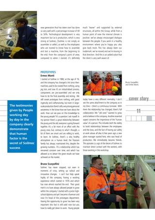 new generation that has taken over has done             much ‘leaner’ and supported by external
                    so very well with a percentage increase of 40           structures, all within the Group, while from a
                    to 50%. Technological development is very               human point of view the internal climate is
                    important but so is production, which is very           positive: we’ve always encouraged dialogue
                    strong at Soilmec, (Soilmec is not simply an            between the people: if you work in a healthy
                    assembler or seller), as well as the employees          environment where you’re happy you also
                    who are trained to know how to assemble                 give back more. This has always been our
                    and test a machine, from the beginning to               trademark: we’ve moved and we’re moving in
                    the end. From the company’s point of view,              that direction. And this is an added value that
                    compared to when I started, it’s definitely             the client is very well aware of.




                    PROTOTYPES
                    Ermes Monti
                    I started at Soilmec in 1984, at the age of 16,
                    and the company has changed a lot since then:                                                                Bruno Scarpellini
                                                                                                                                 and Ermes Monti.
                    machines used to be created from nothing, using
                    pig iron, and now it’s an industrialised process,
                    components are pre-assembled and we only
                    have to do the final assembly and testing. We
                    still create prototypes from nothing, with great        today have a very different mentality; I don’t           cover story
                    ingenuity and craftsmanship, but even in large-         see the same attachment to the company as in
The testimonies     scale production there’s still a very strong personal   my time – there’s a continuous turnover. With
given by People
working day
                    astuteness in the know-how we have about the
                    work. How can we pass on this knowledge to
                                                                            them the relationship has changed, there’s full
                                                                            collaboration. We “old ones” wanted to grow                        11
                    the young people? It’s a question I ask myself. In      and to believe in this company. Another essential
by day in the       my opinion there’s a great relationship between         aspect concerns the importance of the ‘human
                    the young and the old; everyone is going forward        value’ of a person. This includes both the ability
company clearly
                    together. It’s a bit more of an effort with the         to build relationships between the employees
demonstrate         young ones, but, contrary to what I thought, a          and the boss, and the fact of having put safety
that human          lot of them are smart and are willing to work,          at work above all else. A few years ago a new
                    to learn. At Soilmec, there’s a very healthy            plant manager started here, who was head of
factor is the       atmosphere on a human level; the Trevisani              production. We immediately became friends.
secret of Soilmec   family has always maintained this, despite the          This episode is a sign of the desire of Soilmec to
                    growing numbers. It’s a relationship which has          maintain direct contact with the workers, with
success
                    remained constant over time, and which has              those working in the workshop.
                    allowed us to obtain the great results we have
                    achieved on the market.

                    Bruno Scarpellini
                    Soilmec has never stopped, not even in
                    moments of crisis, setting up radical and
                    innovative changes. I can’t but help speak
                    highly of the company, having a working
                    experience which started in 1976 and which
                    has now almost reached the end. Their great
                    merit is to have always allowed people to grow
                    within the company: I started with a junior high-
                    school diploma and yet I became a foreman and
                    now I’m head of the prototypes department.
                    Having the opportunity to grow has been very
                    important: this fact is still valid now but you
                    have to really get down to work. Young people
 