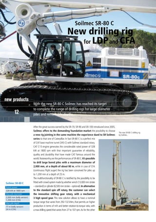Soilmec SR-80 C
                                                             New drilling rig
                                                                for LDP and CFA




new products
                           With the new SR-80 C Soilmec has reached its target
                           to complete the range of drilling rigs for large diameter
         12                piles and remarkable depths


                           After the great success earned by the SR-70, SR-90 and SR-100 introduced since 2005,
                           Soilmec offers to the demanding foundation market the possibility to choose
                                                                                                                  The new SR-80 C drilling rig
                           a new rig jointing in the same machine the experience dued to SR Soilmec               by Soilmec.
                           series to that one of Caterpillar. In fact SR-80 C is a perfect mix
                           of CAT base machine turret (345 C) with Soilmec standard rotary.
                           CAT C13 engine generates the considerable rated power of 328
                           kW at 1800 rpm with that important guarantee of reliability,
                           quality and durability that have made CAT famous around the
                           world. Noteworthy are the performances of SR-80 C. It’s possible
                           to drill large bored piles with a maximum diameter of
                           2,000 mm, at a depth of about 80 m, while in case of CFA
                           (continuous flight auger) the rig has been conceived for piles up
                           to 1,200 mm at a depth of 25 m.
                           The multifunctionality of SR-80 C is testified by the possibility to be
Soilmec SR-80 C            fitted with crowd system made by whether winch (13,000 mm stroke
Rated power                – standard) or cylinder (6,500 mm stroke – optional). In alternative
328 kW at 1800 rpm         to the standard spin off rotary, the customer can select
Max pile diameter          the innovative shifting gear rotary, with a mechanical
2,000 mm (kelly version)   3 high speed gear. This new solution allows to have a nominal
1,200 mm (CFA)
Max pile depth
                           torque range that varies from 292-132 kNm, that permits an higher
77 m (kelly version)       production in terms of m/h and better rotation-to-torque ratio, with
24 m (CFA)                 a max drilling speed that varies from 27 to 107 rpm. As for the other
 