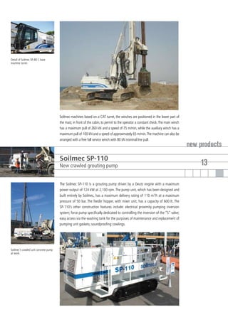 Detail of Soilmec SR-80 C base
machine turret.




                                       Soilmec machines based on a CAT turret, the winches are positioned in the lower part of
                                       the mast, in front of the cabin, to permit to the operator a constant check. The main winch
                                       has a maximum pull of 260 kN and a speed of 75 m/min, while the auxiliary winch has a
                                       maximum pull of 100 kN and a speed of approximately 65 m/min. The machine can also be
                                       arranged with a free fall service winch with 80 kN nominal line pull.
                                                                                                                                     new products
                                       Soilmec SP-110
                                       New crawled grouting pump                                                                         13

                                       The Soilmec SP-110 is a grouting pump driven by a Deutz engine with a maximum
                                       power output of 124 kW at 2,100 rpm. The pump unit, which has been designed and
                                       built entirely by Soilmec, has a maximum delivery rating of 110 m3/h at a maximum
                                       pressure of 50 bar. The feeder hopper, with mixer unit, has a capacity of 600 lt. The
                                       SP-110’s other construction features include: electrical proximity pumping inversion
                                       system; force pump specifically dedicated to controlling the inversion of the “S” valve;
                                       easy access via the washing tank for the purposes of maintenance and replacement of
                                       pumping unit gaskets; soundproofing cowlings.




Soilmec’s crawled unit concrete pump
at work.
 