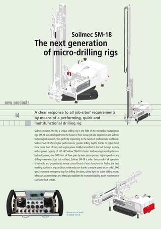 Soilmec SM-18
               The next generation
                 of micro-drilling rigs




new products
               A clear response to all job-sites’ requirements
    14         by means of a performing, quick and
               multifunctional drilling rig
               Soilmec presents SM-18, a unique drilling rig in the field of the micropiles multipurpose
               rigs. SM-18 was developed from the fusion of Trevi Group job-site experience and Soilmec
               technological research, thus perfectly responding to the needs of professionals worldwide.
               Soilmec SM-18 offers higher performances: greater drilling depths thanks to higher hoist
               force (more than 11 ton), and engine power totally transmitted to the tool through a rotary
               with a power capacity of 160 HP. Soilmec SM-18 is faster: load-sensing control system on
               hydraulic power; over 500 l/min oil flow given by twin piston pumps; higher speed on any
               drilling movements. Last but not least, Soilmec SM-18 is safer: the control of all operation
               is hydraulic and proportional; remote control board of each functions for finding the best
               working position in any condition; noise reduction thanks to engine speed set on only 1,900
               rpm; innovative emergency stop for drilling functions, safety light for active drilling mode,
               telescopic counterweight and telescopic stabilizers for increased stability, easier maintenance
               c/w faster fault checks.




                                                   Remote control board
                                                   of Soilmec SM-18.
 