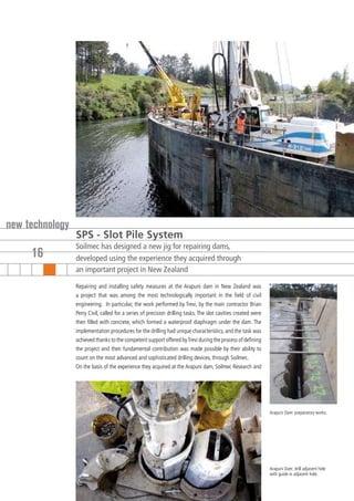 new technology
                 SPS - Slot Pile System
                 Soilmec has designed a new jig for repairing dams,
     16          developed using the experience they acquired through
                 an important project in New Zealand

                 Repairing and installing safety measures at the Arapuni dam in New Zealand was
                 a project that was among the most technologically important in the field of civil
                 engineering. In particular, the work performed by Trevi, by the main contractor Brian
                 Perry Civil, called for a series of precision drilling tasks. The slot cavities created were
                 then filled with concrete, which formed a waterproof diaphragm under the dam. The
                 implementation procedures for the drilling had unique characteristics, and the task was
                 achieved thanks to the competent support offered by Trevi during the process of defining
                 the project and their fundamental contribution was made possible by their ability to
                 count on the most advanced and sophisticated drilling devices, through Soilmec.
                 On the basis of the experience they acquired at the Arapuni dam, Soilmec Research and




                                                                                                                Arapuni Dam: preparatory works.




                                                                                                                Arapuni Dam: drill adjacent hole
                                                                                                                with guide in adjacent hole.
 