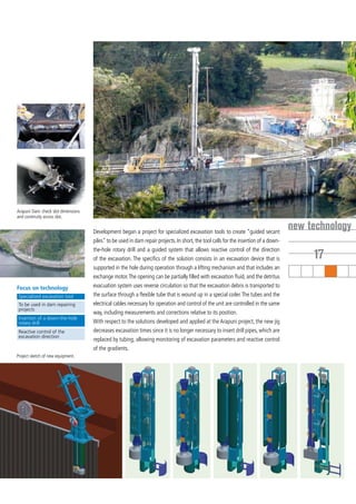 Arapuni Dam: check slot dimensions
and continuity across slot.


                                     Development began a project for specialized excavation tools to create “guided secant
                                                                                                                                       new technology
                                     piles” to be used in dam repair projects. In short, the tool calls for the insertion of a down-
                                     the-hole rotary drill and a guided system that allows reactive control of the direction
                                     of the excavation. The specifics of the solution consists in an excavation device that is              17
                                     supported in the hole during operation through a lifting mechanism and that includes an
                                     exchange motor. The opening can be partially filled with excavation fluid, and the detritus
Focus on technology                  evacuation system uses reverse circulation so that the excavation debris is transported to
 Specialized excavation tool         the surface through a flexible tube that is wound up in a special coiler. The tubes and the
 To be used in dam repairing         electrical cables necessary for operation and control of the unit are controlled in the same
 projects
                                     way, including measurements and corrections relative to its position.
 Insertion of a down-the-hole
 rotary drill                        With respect to the solutions developed and applied at the Arapuni project, the new jig
 Reactive control of the             decreases excavation times since it is no longer necessary to insert drill pipes, which are
 excavation direction
                                     replaced by tubing, allowing monitoring of excavation parameters and reactive control
                                     of the gradients.
Project sketch of new equipment.
 
