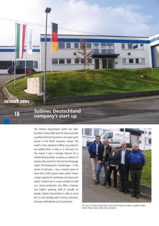 network news
               Soilmec Deutschland
    18         company’s start up

               The Soilmec Deutschland GmbH has been
               founded in May 2008 with the idea to provide
               a perfect technical assistance and spare parts
               service in the North European market. The
               world’s most important drilling rig producers
               are settled either in Italy or in Germany. For
               this reason it was a strategic decision for a
               market leading Italian company as Soilmec to
               possess also a branch in the German-language
               region. The headquarter in Drolshagen – in the
               center of Germany – has a covered space of
               more than 3.000 square meters which means
               a huge capacity for workshops and spare part
               stocks. Furthermore it is even suitable to build
               up a future production unit. With a German
               and English speaking staff of actually six
               people, Soilmec Deutschland is able to serve
               the 12 units already sold in Austria, Denmark,
               Germany, Netherlands and Scandinavia.
                                                                  The team of Soilmec Deutschland: from the left, Massimo Valenti, Engelbert Bieker,
                                                                  Kathrin Bieker, Rainer Obert, Alex Schmelzer.
 