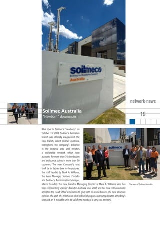 network news
Soilmec Australia
“Newborn” downunder                                                                                      19

Blue bow for Soilmec’s “newborn”: on
October 1st 2008 Soilmec’s Australian
branch was officially inaugurated. The
new branch, called Soilmec Australia,
strengthens the company’s presence
in the Oceania area and enriches
a worldwide network which now
accounts for more than 70 distribution
and assistance points in more than 90
countries. The new Company’s seat
shall be in Sydney (see in the pictures:
the staff headed by Mark A. Williams,
the Area Manager, Stefano Cordella
and Soilmec’s Administrative Manager,
Marco Casadei). The new branch’s Managing Director is Mark A. Williams who has             The team of Soilmec Australia.
been representing Soilmec’s brand in Australia since 2000 and has now enthusiastically
accepted the Head Office’s invitation to give birth to a new branch. The new structure
consists of a staff of 4 mechanics who will be relying on a workshop located at Sydney’s
seat and on 4 movable units to safisfy the needs of a very vast territory.
 