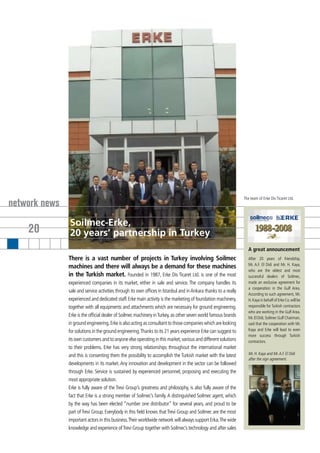 The team of Erke Dis Ticaret Ltd.
network news
               Soilmec-Erke,
    20         20 years’ partnership in Turkey
                                                                                                                     A great announcement
               There is a vast number of projects in Turkey involving Soilmec                                        After 20 years of friendship,
                                                                                                                     Mr. A.F. El Didi and Mr. H. Kaya,
               machines and there will always be a demand for these machines
                                                                                                                     who are the oldest and most
               in the Turkish market. Founded in 1987, Erke Dis Ticaret Ltd. is one of the most                      successful dealers of Soilmec,
               experienced companies in its market, either in sale and service. The company handles its              made an exclusive agreement for
                                                                                                                     a cooperation in the Gulf Area.
               sale and service activities through its own offices in Istanbul and in Ankara thanks to a really
                                                                                                                     According to such agreement, Mr.
               experienced and dedicated staff. Erke main activity is the marketing of foundation machinery,         H. Kaya in behalf of Erke Co. will be
               together with all equipments and attachments which are necessary for ground engineering.              responsible for Turkish contractors
                                                                                                                     who are working in the Gulf Area.
               Erke is the official dealer of Soilmec machinery in Turkey, as other seven world famous brands        Mr. El Didi, Soilmec Gulf Chairman,
               in ground engineering. Erke is also acting as consultant to those companies which are looking         said that the cooperation with Mr.
               for solutions in the ground engineering. Thanks to its 21 years experience Erke can suggest to        Kaya and Erke will lead to even
                                                                                                                     more success through Turkish
               its own customers and to anyone else operating in this market, various and different solutions        contractors.
               to their problems. Erke has very strong relationships throughout the international market
               and this is consenting them the possibility to accomplish the Turkish market with the latest          Mr. H. Kaya and Mr. A.F. El Didi
                                                                                                                     after the sign agreement.
               developments in its market. Any innovation and development in the sector can be followed
               through Erke. Service is sustained by experienced personnel, proposing and executing the
               most appropriate solution.
               Erke is fully aware of the Trevi Group’s greatness and philosophy, is also fully aware of the
               fact that Erke is a strong member of Soilmec’s family. A distinguished Soilmec agent, which
               by the way has been elected “number one distributor” for several years, and proud to be
               part of Trevi Group. Everybody in this field knows that Trevi Group and Soilmec are the most
               important actors in this business. Their worldwide network will always support Erka. The wide
               knowledge and experience of Trevi Group together with Soilmec’s technology and after sales
 