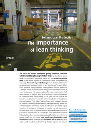 Soilmec Lean Production

                          The     importance
                               of lean thinking
forward

  22

          The desire to ensure ever-higher quality standards, combined
          with the need to optimise production times has driven Soilmec to invest
          heavily in its productive and organisational structure. As a result, a new organizational
          model has been adopted, inspired by the “Lean Enterprise” system. This is a medium-long
          term strategy that leads to improved efficiency by means of a drastic reduction in the
          non-value generated by company activities. The term “Lean Enterprise” is used to define a
          cultural approach to ongoing improvement, involving the entire production delivery chain.
          A philosophy driven by the internal customer, whereby downstream employees/workers are
          viewed as customers of their colleagues upstream. This creates a customer driven “pull”
          system throughout the production system, all the way through to product design team and
          the managers who decide company strategy. The Lean system, and more specifically Lean
          Production, is an application of the production system developed within the Toyota Company
          (more specifically the TPS, or Toyota Production System), which managed to overcome
          the limitations of the mass production system (the one adopted years ago by Henry Ford
          and Alfred Sloan). The cornerstone of so-called “lean thinking” is represented by ongoing
          research and the elimination of inefficiency so as to produce more with fewer resources
          and greater quality control. The systematic elimination of inefficiency is made possible by the    Lean production principles
          pursuance and implementation of the 5 principles that constitute the reference framework           1. Define the value
                                                                                                             2. Identify the value flow
          for the activities involved in reviewing company processed. The starting point in the hunt for
                                                                                                             3. Make the “flow” flow
          examples of inefficiency (first principle) is the identification of that which actually
                                                                                                             4. Get the customer pull
          creates value. Thereafter (second principle), establish the flow of value, which, in the              the company’s value
          case of a specific product, includes the entire range of activities required in order to convert   5. Seek perfection
 