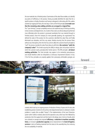 the raw materials into a finished product. Examination of the value flow enables us to identify
any points of inefficiency in the process. Having accurately identified the value flow for a
specific product or family of products and having re-designed it, eliminating all of the useless
activities by mapping the flows, the next step, in terms of the third principle, is to make sure
that the remaining value-adding activities are arranged in a logical flow.
The “Lean thinking” concept completely overturns the traditional way of thinking according
to lots, functions and departments. As a matter of fact, tasks can almost always be performed
more effectively when the product is processed seamlessly from raw material through to
finished product. Once the company (or more generally speaking, the organisation) has
defined the value of the product (to the customer), identified the value flow and finally
eliminated any obstacles, and thus any waste, thereby ensuring that the process flows
without any interruptions, then the time has come to allow the customer (fourth principle) to
“pull” the process (namely the value flow) along: by definition, the customer “pulls the
company’s value”. This entails acquiring the ability to design, plan and produce only that
which the customer wants, precisely when he/she wants it. The fifth principle is all about
seeking perfection. This final principle may appear to be somewhat presumptuous
and should therefore rather be interpreted as continuous improvement (Kaizen). In fact,
if the first four principles are properly applied, then previously unthinkable synergies are

                                                                                                   forward

                                                                                                     23




created, which start up an ongoing process of reduction of times, of space and of costs, also
establishing precise moments for the ad-hoc inter-departmental teams to attempt to resolve
problems in weeks (the so-called “Kaizen”). The implementation of the Lean Production
system within Soilmec involved, above all, the operations area, which was then followed by
production, then the supply chain and then back to the design area. In terms of results, what
was achieved on average was improved efficiency, a reduction in machine assembly
times, an increase in production capacity and an improvement in the level of logistics
services in terms of feeding materials from the stores to the assembly lines, thus reducing
the non-availability of materials.
 