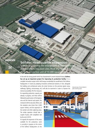 corporate
            Soilmec Headquarter expansion
            Soilmec is projecting the enlargement of its own offices
   24       and manufacturing plant sites. Work in progress for
            the new production unit of 10.000 square meters
            In line with the strong growth which has characterised its recent industrial history, Soilmec
            has set up an important project for improving its production facility. It is a
            complete renovation project which will change considerably the overall look of the Soilmec
            headquarters in Cesena by adopting innovative architectural solutions. In fact, alongside
            the building and architectural works, the street furniture on the premises (green areas,
                                                                                                            Internal view of new Soilmec’s
            walkways, lighting, entranceways, etc.) will also be examined in order to improve the           plant working space.
            internal accessibility. The first measures
            for expanding production capacity are
            already in progress, and these will be
            followed by optimisation of the logistics
            area and the internal road system, the
            renewal of all the executive offices and
            the reception area (more than 3,000
            square metres), and the expansion of
            the canteen and other adjoining areas.
            The whole operation should take a
            couple of years, with completion due
            by the end of 2010.
            As regards the expansion of the areas
            available for the production, work
            is currently in progress at the centre
            of the Soilmec headquarters on the
 