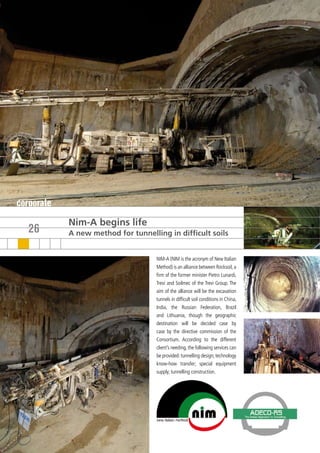 corporate
            Nim-A begins life
   26       A new method for tunnelling in difficult soils


                                     NIM-A (NIM is the acronym of New Italian
                                     Method) is an alliance between Rocksoil, a
                                     firm of the former minister Pietro Lunardi,
                                     Trevi and Soilmec of the Trevi Group. The
                                     aim of the alliance will be the excavation
                                     tunnels in difficult soil conditions in China,
                                     India, the Russian Federation, Brazil
                                     and Lithuania, though the geographic
                                     destination will be decided case by
                                     case by the directive commission of the
                                     Consortium. According to the different
                                     client’s needing, the following services can
                                     be provided: tunnelling design; technology
                                     know-how transfer; special equipment
                                     supply; tunnelling construction.
 