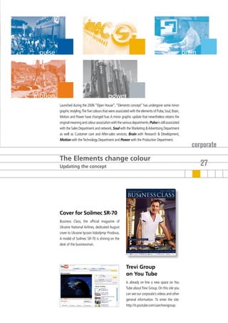 pulse                                               soul                                                    brain




motion                                          power
         Launched during the 2006 “Open House”, “Elements concept” has undergone some minor
         graphic restyling. The five colours that were associated with the elements of Pulse, Soul, Brain,
         Motion and Power have changed hue. A minor graphic update that nevertheless retains the
         original meaning and colour association with the various departments. Pulse is still associated
         with the Sales Department and network; Soul with the Marketing & Advertising Department
         as well as Customer care and After-sales services; Brain with Research & Development,
         Motion with the Technology Department and Power with the Production Department.
                                                                                                                corporate
         The Elements change colour
         Updating the concept                                                                                        27




         Cover for Soilmec SR-70
         Business Class, the official magazine of
         Ukraine National Airlines, dedicated August
         cover to Ukraine tycoon Volodymyr Prodivus.
         A model of Soilmec SR-70 is shining on the
         desk of the businessman.




                                                              Trevi Group
                                                              on You Tube
                                                              Is already on line a new space on You
                                                              Tube about Trevi Group. On this site you
                                                              can see our corporate’s videos and other
                                                              general information. To enter the site:
                                                              http://it.youtube.com/user/trevigroup.
 