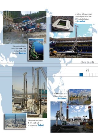 A Soilmec drilling unit plays
                                                                                as a champion on the field
                                                                                of Fenerbache Stadium
                                                                                in Istanbul




 Highway consolidation
works with PSM-1350
    in Manchester, little
 town near Boston




                                                                                         click on site

                                                                                                  29




                                                      A SR-100 at work on a
                                                       offshore platform near
                                                              Brisbane




                            Two Soilmec machines –
                            R-724 and R-625 –
                            in full action in Dubai
 