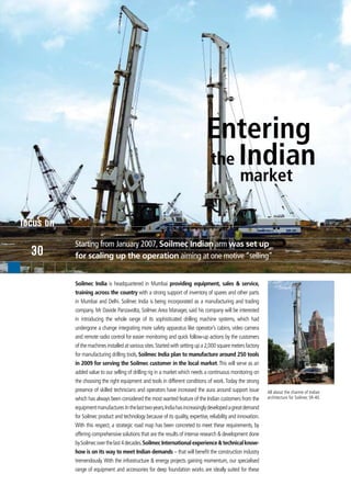 Entering
                                                                                the Indian
                                                                                                 market

focus on
           Starting from January 2007, Soilmec Indian arm was set up
  30       for scaling up the operation aiming at one motive “selling”


           Soilmec India is headquartered in Mumbai providing equipment, sales & service,
           training across the country with a strong support of inventory of spares and other parts
           in Mumbai and Delhi. Soilmec India is being incorporated as a manufacturing and trading
           company. Mr Davide Panzavolta, Soilmec Area Manager, said his company will be interested
           in introducing the whole range of its sophisticated drilling machine systems, which had
           undergone a change integrating more safety apparatus like operator’s cabins, video camera
           and remote radio control for easier monitoring and quick follow-up actions by the customers
           of the machines installed at various sites. Started with setting up a 2,000 square meters factory
           for manufacturing drilling tools, Soilmec India plan to manufacture around 250 tools
           in 2009 for serving the Soilmec customer in the local market. This will serve as an
           added value to our selling of drilling rig in a market which needs a continuous monitoring on
           the choosing the right equipment and tools in different conditions of work. Today the strong
           presence of skilled technicians and operators have increased the aura around support issue          All about the charme of Indian
           which has always been considered the most wanted feature of the Indian customers from the           architecture for Soilmec SR-40.

           equipment manufacturer. In the last two years, India has increasingly developed a great demand
           for Soilmec product and technology because of its quality, expertise, reliability and innovation.
           With this respect, a strategic road map has been concreted to meet these requirements, by
           offering comprehensive solutions that are the results of intense research & development done
           by Soilmec over the last 4 decades. Soilmec International experience & technical know-
           how is on its way to meet Indian demands – that will benefit the construction industry
           tremendously. With the infrastructure & energy projects gaining momentum, our specialised
           range of equipment and accessories for deep foundation works are ideally suited for these
 
