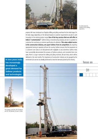 A crowd assists to
                                                                                                                                            Soilmec R-625 drilling
                                                                                                                                            operations.

                                         projects. We have introduced our flagship drilling and piling machines for the initial stage. On
                                         the later stage, depending on the demand based on customer requirements we plan to add
                                         innovation to the existing product range. One of the key services that we will offer in
                                         India is “customisation”. Soilmec being a manufacturing company, we are in a position to
                                         customise the machinery as customer specifications & utilization. This value added service
                                         in the construction industry, sets apart Soilmec from its competitors. By imparting
                                         appropriate training to operators all over the country, Soilmec ensures that the equipment at
                                         a customer’s site works to its full potential with negligible or zero downtime. Soilmec India
                                         have successfully demonstrated the prowess of Soilmec products, and converted them into
                                         sales. There’s a surge in demand for drilling and piling machines, all over India, which will be
                                         delivered in the next months. The importance of construction industry can be gauged by the
 In two years India                      mentioned size and we are ideally positioned to meet the demands posed by the industry.
 has increasingly                                                                                                                                  focus on
 developed a
 great demand for
 Soilmec products                                                                                                                                         31
 and technologies




Two Soilmec machines, SR-70 (above)
and SR-100 (beside), at work in India.
 