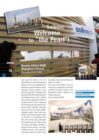 Soilmec
                        Welcome
                      to “the Pearl”!



events
         Bauma China 2008
         Shanghai (China)
 34      November 25-28, 2008


         Great success for Soilmec at the 12th           too, played a base role while ideating the
         edition of Bauma China, the most important      project of “the Pearl”…
         exhibition in the Far East dedicated to the     The success of the exhibition is also due
         equipment for special foundations and for       to the precious cooperation of the Eastern
         construction industry machinery. It was         subsidiaries of Soilmec network, of the      A new concept of Soilmec stand
         held at the Expo Centre in Shanghai, from       Representative Office in Beijing and of      Focus on:
         November 25th to 28th. Soilmec had a brand      Soilmec Hong Kong.                           Hospitality & Technology

         new exposition structure, with a spherical      See you at Intermat 2009!                    Feeling with Customers

         base, somehow suggesting the embrace of
         a precious content, a “pearl”, a welcoming
         isle of relax along the busy exhibition days.
         Smooth shapes, multimedia information
         points for the new 3D, Soilmec labelled,
         catalogues, a typical “made in Italy” warm
         welcome, and everything together making
         up “the Pearl” as a real landmark of the
         event, either for the various professionals
         and for all those who are mostly caring for
         new trends in technologies and design. A
         special care for the customer – main target
         of Soilmec new vision – and a special care
         of the specific needs of the Eastern market
 