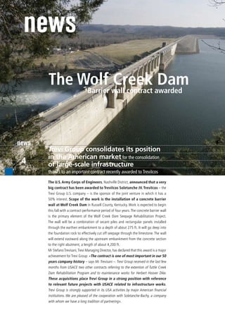 news
       The Wolf wall contract awarded
                    Creek Dam
            Barrier




news
       Trevi Group consolidates its position
       in the American market for the consolidation
 4     of large-scale infrastructure
       thanks to an important contract recently awarded to TreviIcos

       The U.S. Army Corps of Engineers, Nashville District, announced that a very
       big contract has been awarded to TreviIcos Soletanche JV. TreviIcos – the
       Trevi Group U.S. company – is the sponsor of the joint venture in which it has a
       50% interest. Scope of the work is the installation of a concrete barrier
       wall at Wolf Creek Dam in Russell County, Kentucky. Work is expected to begin
       this fall with a contract performance period of four years. The concrete barrier wall
       is the primary element of the Wolf Creek Dam Seepage Rehabilitation Project.
       The wall will be a combination of secant piles and rectangular panels installed
       through the earthen embankment to a depth of about 275 ft. It will go deep into
       the foundation rock to effectively cut off seepage through the limestone. The wall
       will extend eastward along the upstream embankment from the concrete section
       to the right abutment, a length of about 4,200 ft.
       Mr Stefano Trevisani, Trevi Managing Director, has declared that this award is a major
       achievement for Trevi Group: «The contract is one of most important in our 50
       years company history – says Mr. Trevisani –. Trevi Group received in the last few
       months from USACE two other contracts referring to the extention of Tuttle Creek
       Dam Rehabilitation Program and to maintenance works for Herbert Hoover Dike.
       These acquisitions place Trevi Group in a strong position with reference
       to relevant future projects with USACE related to infrastructure works.
       Trevi Group is strongly supported in its USA activities by major American financial
       institutions. We are pleased of the cooperation with Soletanche-Bachy, a company
       with whom we have a long tradition of partnering».
 