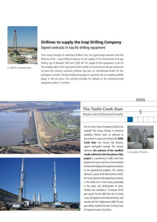 Drillmec to supply the Iraqi Drilling Company
                                 Signed contracts in Iraq for drilling equipment
                                 Trevi Group, through its subsidiary Drillmec Spa, has signed large contracts with the
                                 Ministry of Oil – Iraqi Drilling Company for the supply of 14 conventional oil & gas
                                 drilling rigs of between 500 and 2,000 HP. The supply of this equipment is part of
A 2,000 HP conventional plant.   the strategic plan of the Iraqi government aimed at increasing oil and gas extraction
                                 to boost the country’s economy. Drillmec Spa won an international tender for this
                                 prestigious contract, thereby emphasising again its growing role as a highly qualified
                                 player in the oil sector. The contract provides for delivery of the aforementioned
                                 equipment within 13 months.




                                                                                                                                          news
                                                                            The Tuttle Creek Dam
                                                                            Repair and reinforcement works                                     5

                                                                             The U.S. Army Corps of Engineers (USACE) has
                                                                             awarded Trevi Group, through its American
                                                                             subsidiary, TreviIcos South, an extension to
                                                                             the contract to repair and reinforce the Tuttle
                                                                             Creek Dam near Kansas City, Missouri,
                                                                             against earthquake damage. The contract
                                                                             extension, the outcome of the excellent
                                                                                                                               A mixing plant of TreviIcos.
                                                                             results achieved in the first phase of the
                                                                             project, is a partnering for Tuttle Creek Dam
                                                                             between the owner and Trevi to find and adopt
                                                                             the best technological and equipment solutions
                                                                             to the geotechnical problems. The contract
                                                                             extension is proof of the faith that the USACE,
                                                                             the most important civil engineering contractor
                                                                             in the world, has in Trevi Group, particularly
                                                                             in the repair and reinforcement of dams.
                                                                             TreviIcos was awarded as “Contractor of the
                                                                             year award” for the 2004 from the U.S. Army
                                                                             Corps of Engineers South Atlantic Division, and
                                                                             recently with the “Safety Award 2008” for one
                                                                             year without incident from the U.S. Army Corps
                                                                             of Engineers Kansas City District.
 