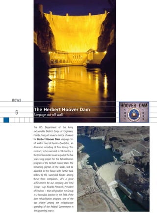 news
       The Herbert Hoover Dam
 6     Seepage cut-off wall


       The U.S. Department of the Army,
       Jacksonville District Corps of Engineers,
       Florida, has just issued a notice of award
       for Herbert Hoover Dam seepage cut-
       off wall in favor of TreviIcos South Inc., an
       American subsidiary of Trevi Group. This
       contract, to be executed in 18 months, is
       the third task order issued as part of the five
       years long project for the Rehabilitation
       program of the Herbert Hoover Dam. The
       remaining portion of the works will be
       awarded in the future with further task
       orders to the successful bidder among
       these three companies. «It’s a great
       achievement for our company and Trevi
       Group – says Ricardo Petrocelli, President
       of TreviIcos – that will position the Group
       in a favorable position in the field of the
       dam rehabilitation program, one of the
       top priority among the infrastructure
       spending of the Federal Government in
       the upcoming years».
 