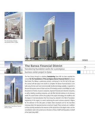 The internal plaza of Barwa
new business center in Qatar.




                                                                                                                                      news
                                      The Barwa Financial District
                                      Swissboring foundation works for a prestigious                                                   7
                                      business center project in Qatar
                                      The Trevi Group, through its subsidiary Swissboring Qatar Wll, has been awarded the
                                      contract for the foundations of the prestigious Barwa Financial District by Barwa
                                      Real Estate. This follows a preliminary contract, commenced in the first half of this year;
                                      the contract will take about nine months to complete. The Barwa Financial District, to be
                                      built using the best and most environmentally friendly technology available, is expected to
                                      become the business centre of Qatar and one of the leading centres in the Middle East, with
                                      the presence of banks, insurance companies, important financial and industrial companies,
                                      as well as leading consulting companies, and will offer full-circle solutions to the business
                                      world. This award further confirms the quality of the project technology, the excellence and
                                      the degree of internationalization that Trevi Group has attained in the field of foundation
                                      engineering. In this regard, it is worth mentioning the recent contracts acquired in Algeria
                                      for the extension of the LNG plant at Skidda (client Sonatrach) and for the East-West
                                      motorway (client the Japanese business consortium Cojaal). These contracts are in addition
Project view of new Barwa Financial
District’s towers.                    to those recently awarded for the extension of the second line of the Algiers metro and the
                                      consolidation work to be carried out on the dams of Kissir, Cheliff and Boussiaba on behalf
                                      of the State Entity, ANBT.
 