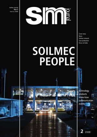 Soilmec Journal




                         journal
        Year 3
 Issue no. 2/2008




                                   Cover story
                                   News
                                   Soilmec network
                                   Lean production
                                   Focus on India




                    SOILMEC
                     PEOPLE

                                   technology
                                   products
                                   know-how
                                   communication
                                   events




                                     2     2008
 