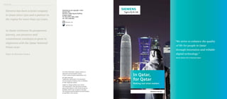 Published by and copyright © 2017:
Siemens WLL
5th Floor, Jaidah Square Building
Al Matar Street
P.O. Box 21757, Doha, Qatar
Tel: +974 4 456 0222
For more information, please contact our
regional Customer Support Center.
E-mail: communications.ae@siemens.com
All rights reserved.
Trademarks mentioned in this document
are the property of Siemens AG, its affiliates,
or their respective owners.
Subject to change without prior notice.
The information in this document contains
general descriptions of the technical options
available, which may not apply in all cases.
The required technical options should therefore
be specified in the contract.
siemens.com.qa
In Qatar,
for Qatar
Making real what matters
Siemens has been a local company
in Qatar since 1970 and a partner in
the region for more than 150 years.
As Qatar continues its prosperous
journey, our presence and
commitment continues to grow in
alignment with the Qatar National
Vision 2030.
Open to discover more
“We strive to enhance the quality
of life for people in Qatar
through innovation and reliable
digital technology.”
Adrian Wood, CEO of Siemens Qatar
Introduction
siemens_me
siemens_me
 