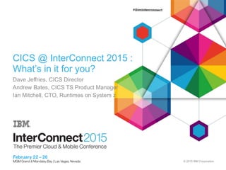 © 2015 IBM Corporation
CICS @ InterConnect 2015 :
What’s in it for you?
Dave Jeffries, CICS Director
Andrew Bates, CICS TS Product Manager
Ian Mitchell, CTO, Runtimes on System z
 