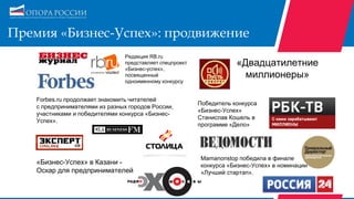 Премия «Бизнес-Успех»: продвижение
Forbes.ru продолжает знакомить читателей
с предпринимателями из разных городов России,
участниками и победителями конкурса «Бизнес-
Успех».
«Бизнес-Успех» в Казани -
Оскар для предпринимателей
Mamanonstop победила в финале
конкурса «Бизнес-Успех» в номинации
«Лучший стартап».
«Двадцатилетние
миллионеры»
Победитель конкурса
«Бизнес-Успех»
Станислав Кошель в
программе «Дело»
Редакция RB.ru
представляет спецпроект
«Бизнес-успех»,
посвященный
одноименному конкурсу
 