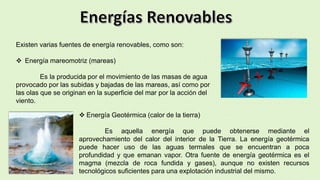Existen varias fuentes de energía renovables, como son:
 Energía mareomotriz (mareas)
Es la producida por el movimiento de las masas de agua
provocado por las subidas y bajadas de las mareas, así como por
las olas que se originan en la superficie del mar por la acción del
viento.
 Energía Geotérmica (calor de la tierra)
Es aquella energía que puede obtenerse mediante el
aprovechamiento del calor del interior de la Tierra. La energía geotérmica
puede hacer uso de las aguas termales que se encuentran a poca
profundidad y que emanan vapor. Otra fuente de energía geotérmica es el
magma (mezcla de roca fundida y gases), aunque no existen recursos
tecnológicos suficientes para una explotación industrial del mismo.
 