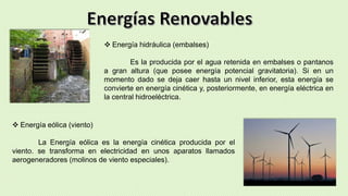  Energía hidráulica (embalses)
Es la producida por el agua retenida en embalses o pantanos
a gran altura (que posee energía potencial gravitatoria). Si en un
momento dado se deja caer hasta un nivel inferior, esta energía se
convierte en energía cinética y, posteriormente, en energía eléctrica en
la central hidroeléctrica.
 Energía eólica (viento)
La Energía eólica es la energía cinética producida por el
viento. se transforma en electricidad en unos aparatos llamados
aerogeneradores (molinos de viento especiales).
 