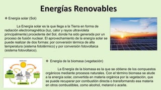  Energía solar (Sol)
La Energía solar es la que llega a la Tierra en forma de
radiación electromagnética (luz, calor y rayos ultravioleta
principalmente) procedente del Sol, donde ha sido generada por un
proceso de fusión nuclear. El aprovechamiento de la energía solar se
puede realizar de dos formas: por conversión térmica de alta
temperatura (sistema fototérmico) y por conversión fotovoltaica
(sistema fotovoltaico).
 Energía de la biomasa (vegetación)
La Energía de la biomasa es la que se obtiene de los compuestos
orgánicos mediante procesos naturales. Con el término biomasa se alude
a la energía solar, convertida en materia orgánica por la vegetación, que
se puede recuperar por combustión directa o transformando esa materia
en otros combustibles, como alcohol, metanol o aceite.
 