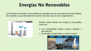 Las Fuentes de energía no renovables son aquellas que se encuentran de forma limitada
en el planeta y cuya velocidad de consumo es mayor que la de su regeneración.
Existen varias fuentes de energía no renovables,
como son:
 Los combustibles fósiles (carbón, petróleo y
gas natural)
 La energía nuclear (fisión y fusión nuclear)
 