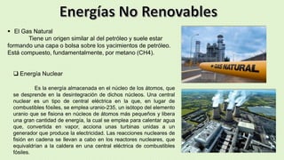  El Gas Natural
Tiene un origen similar al del petróleo y suele estar
formando una capa o bolsa sobre los yacimientos de petróleo.
Está compuesto, fundamentalmente, por metano (CH4).
 Energía Nuclear
Es la energía almacenada en el núcleo de los átomos, que
se desprende en la desintegración de dichos núcleos. Una central
nuclear es un tipo de central eléctrica en la que, en lugar de
combustibles fósiles, se emplea uranio-235, un isótopo del elemento
uranio que se fisiona en núcleos de átomos más pequeños y libera
una gran cantidad de energía, la cual se emplea para calentar agua
que, convertida en vapor, acciona unas turbinas unidas a un
generador que produce la electricidad. Las reacciones nucleares de
fisión en cadena se llevan a cabo en los reactores nucleares, que
equivaldrían a la caldera en una central eléctrica de combustibles
fósiles.
 