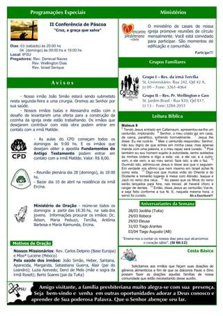 Programações Especiais                                                      Ministérios

                       II Conferência de Páscoa                                 O ministério de casais de nossa
                         “Cruz, a graça que salva”                              igreja promove reuniões de círculo
                                                                                mensalmente. Você está convidado
                                                                                para participar. São momentos de
Dias: 03 (sábado) às 20:00 hs                                                   edificação e comunhão.
     04 (domingo) às 09:00 hs e 19:00 hs
                                                                                                                 Participe!!!
Local: IPSU
Pregadores: Rev. Deneval Naves
             Rev. Wellington Dias                                                Grupos Familiares
             Rev. Israel Serique

                                                                            Grupo I – Res. da irmã Tercília
                        Avisos                                              St. Universitário- Rua 242, Qd 42 A,
                                                                            Lt 09 – Fone: 3261-4064

      - Nosso irmão João Simão estará sendo submetido                       Grupo II – Res. Pr. Wellington e Geo
nesta segunda-feira a uma cirurgia. Oremos ao Senhor por                    St. Jardim Brasil - Rua X10, Qd X17,
sua saúde.                                                                  Lt 13 - Fone:3284-2051
      - Nossos irmãos Isaías e Alessandra estão com o
desafio de levantarem uma oferta para a construção da                              Leitura Bíblica
cozinha da igreja onde estão trabalhando. Os irmãos que
desejarem contribuir com esta obra podem entrar em            Mateus 8
                                                              5
contato com a irmã Matilde.                                     Tendo Jesus entrado em Cafarnaum, apresentou-se-lhe um
                                                                                         6
                                                              centurião, implorando: Senhor, o meu criado jaz em casa,
                                                                                                                 7
                                                              de cama, paralítico, sofrendo horrivelmente.         Jesus lhe
              - As aulas do CPD começam todos os                                       8
                                                              disse: Eu irei curá-lo. Mas o centurião respondeu: Senhor,
              domingos às 9:00 hs. E os irmãos que            não sou digno de que entres em minha casa; mas apenas
                                                                                                                       9
              desejam obter a apostila Fundamentos do         manda com uma palavra, e o meu rapaz será curado. Pois
              Antigo Testamento podem entrar em               também eu sou homem sujeito à autoridade, tenho soldados
              contato com a irmã Matilde. Valor: R$ 8,00.     às minhas ordens e digo a este: vai, e ele vai; e a outro:
                                                                                                                            10
                                                              vem, e ele vem; e ao meu servo: faze isto, e ele o faz.
                                                              Ouvindo isto, admirou-se Jesus e disse aos que o seguiam:
                                                              Em verdade vos afirmo que nem mesmo em Israel achei fé
                                                                             11
              - Reunião plenária dia 28 (domingo), às 18:00   como esta.        Digo-vos que muitos virão do Oriente e do
              hs.                                             Ocidente e tomarão lugares à mesa com Abraão, Isaque e
                                                                                           12
                                                              Jacó no reino dos céus.         Ao passo que os filhos do reino
              - Bazar dia 10 de abril na residência da irmã   serão lançados para fora, nas trevas; ali haverá choro e
              Ercina.                                         ranger de dentes.
                                                                                   13
                                                                                      Então, disse Jesus ao centurião: Vai-te,
                                                              e seja feito conforme a tua fé. E, naquela mesma hora, o
                                                              servo foi curado.                              Só a Escritura!!!


              Ministério de Oração - reúne-se todos os                    .Aniversariantes da Semana.
              domingos a partir das 18:30 hs, na sala dos         28/03   Jociléia (TuKa)
              jovens. Informações procurar os irmãos: Dc.         29/03   Rebeca
              Ádson, Maria Peduzzi, Tercília, Antônia             29/03   Eleusa
              Barbosa e Maria Raimunda, Ercina.                   31/03   Tiago Arantes
                                                                  03/04   Tiago Augusto (AB)
                                                              “Ensina-nos a contar os nossos dias para que alcancemos
. Motivos de Oração.                                                        o coração sábio”. (Sl 90:12)
.
    Nossos Missionários: Rev. Carlos Delpino (Base Europa)                                                 Cesta Básica
    e Missª Luciene (México)
    Pela saúde dos irmãos: João Simão, Heber, Santana,
    Aparecida, Margarida, Sebastiana Guerra, Alair (pai do          Solicitamos aos irmãos que façam suas doações de
    Leandro); Luzia Azevedo; Derci de Melo (mãe e sogra da    gêneros alimentícios a fim de que os diáconos Paulo e Dino
    irmã Roseli); Berto Soares (pai da TuKa)                  possam fazer as doações aquelas famílias de nossa
                                                              comunidade que estão necessitando desse auxílio.
 